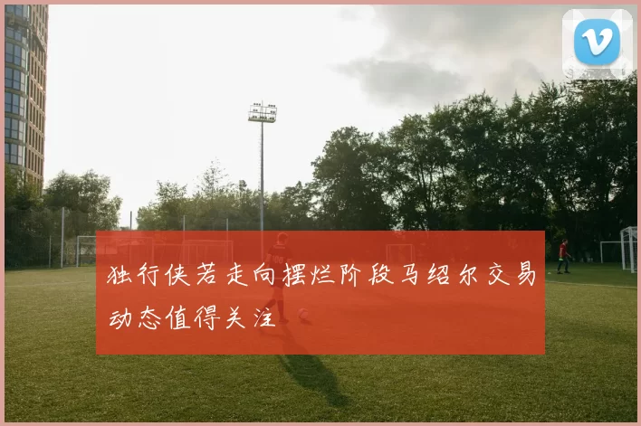 独行侠若走向摆烂阶段马绍尔交易动态值得关注