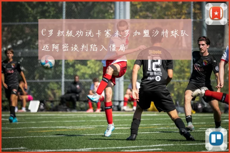 C罗积极劝说卡塞米罗加盟沙特球队迈阿密谈判陷入僵局
