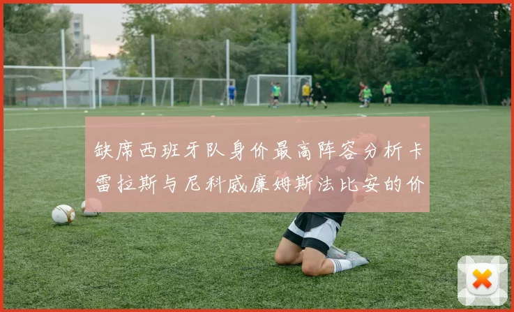 缺席西班牙队身价最高阵容分析卡雷拉斯与尼科威廉姆斯法比安的价值探讨