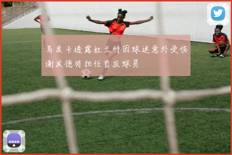 乌度卡透露杜兰特因球迷意外受伤谢泼德将担任首发球员