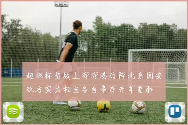 超级杯首战上海海港对阵北京国安双方实力相当各自争夺开年首胜