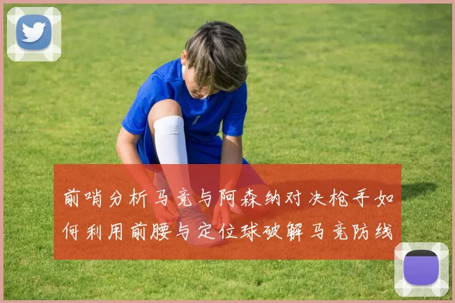 前哨分析马竞与阿森纳对决枪手如何利用前腰与定位球破解马竞防线短板