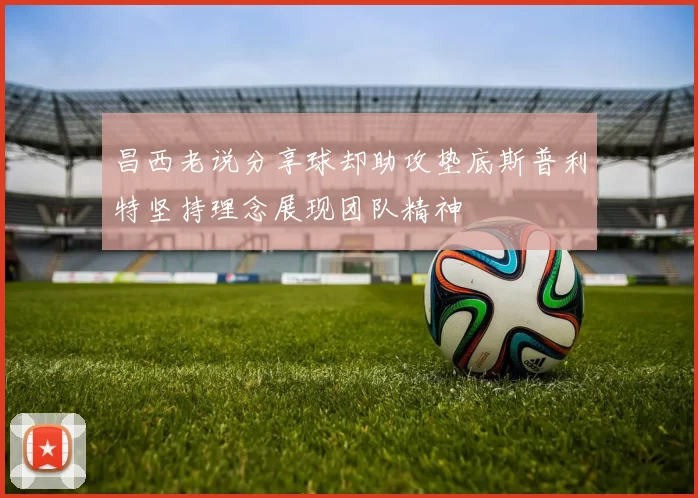 昌西老说分享球却助攻垫底斯普利特坚持理念展现团队精神