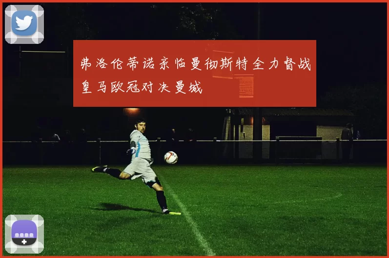 弗洛伦蒂诺亲临曼彻斯特全力督战皇马欧冠对决曼城