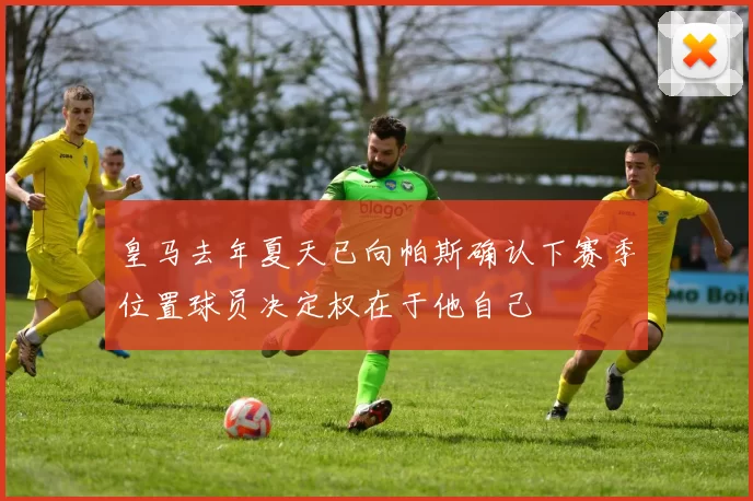皇马去年夏天已向帕斯确认下赛季位置球员决定权在于他自己