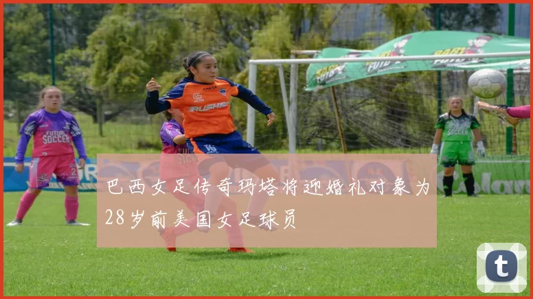 巴西女足传奇玛塔将迎婚礼对象为28岁前美国女足球员