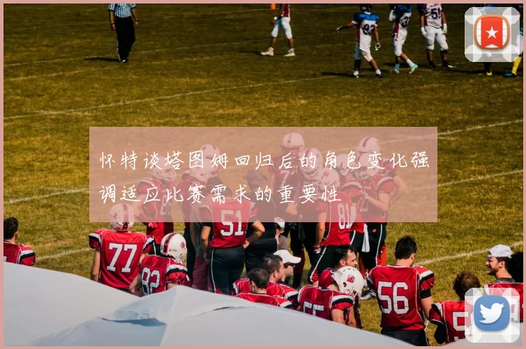 怀特谈塔图姆回归后的角色变化强调适应比赛需求的重要性