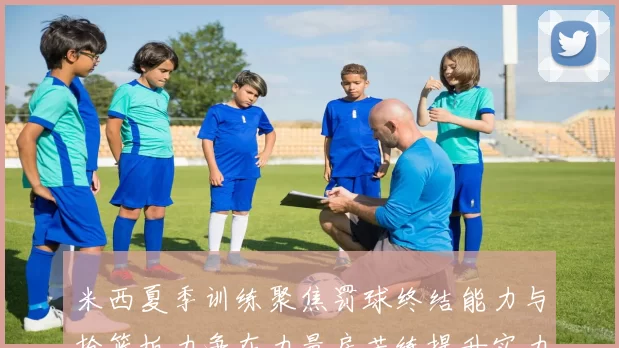 米西夏季训练聚焦罚球终结能力与抢篮板力争在力量房苦练提升实力