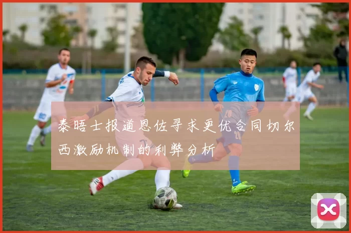 泰晤士报道恩佐寻求更优合同切尔西激励机制的利弊分析