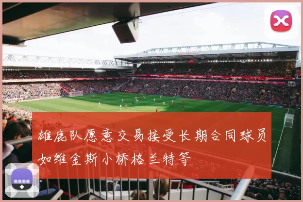 雄鹿队愿意交易接受长期合同球员如维金斯小桥格兰特等