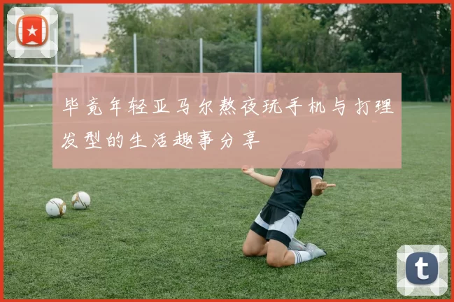 毕竟年轻亚马尔熬夜玩手机与打理发型的生活趣事分享