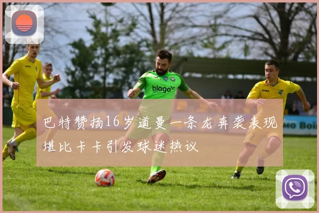 巴特赞扬16岁道曼一条龙奔袭表现堪比卡卡引发球迷热议